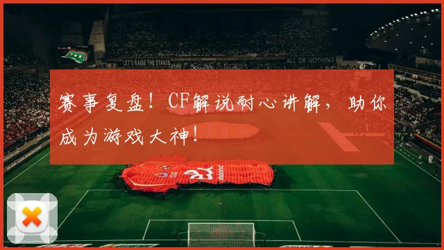 赛事复盘！CF解说耐心讲解，助你成为游戏大神！
