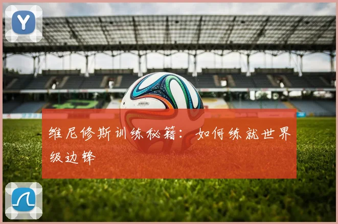 维尼修斯训练秘籍：如何练就世界级边锋