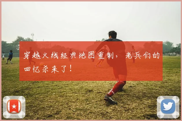 穿越火线经典地图重制,老兵们的回忆杀来了!
