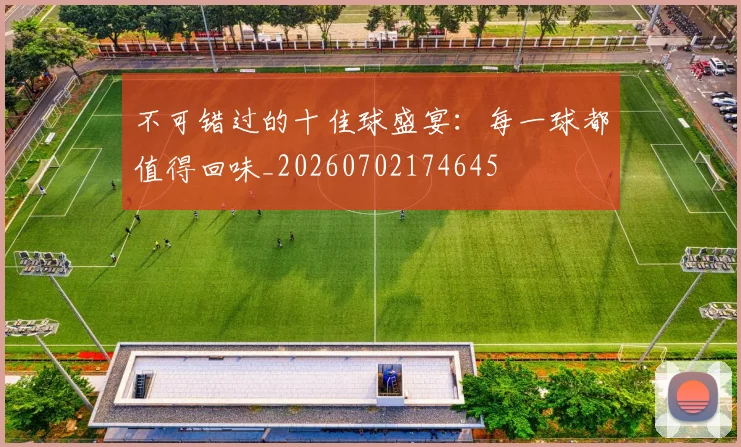 不可错过的十佳球盛宴：每一球都值得回味_20260702174645