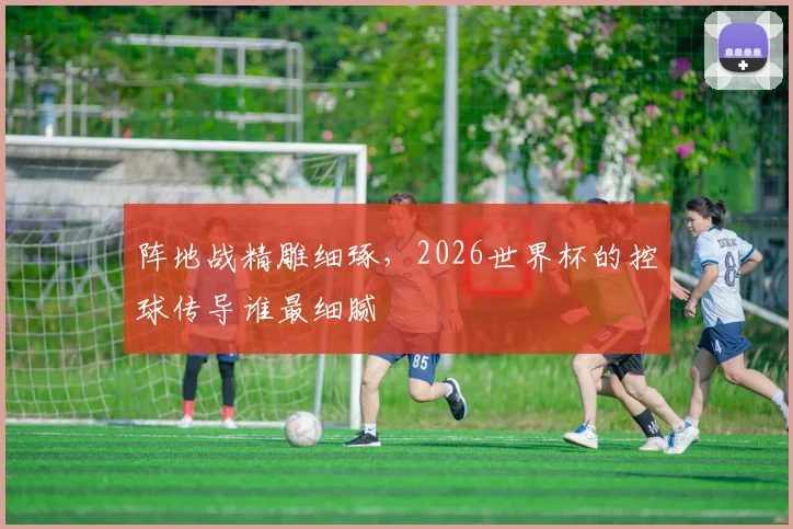 阵地战精雕细琢，2026世界杯的控球传导谁最细腻