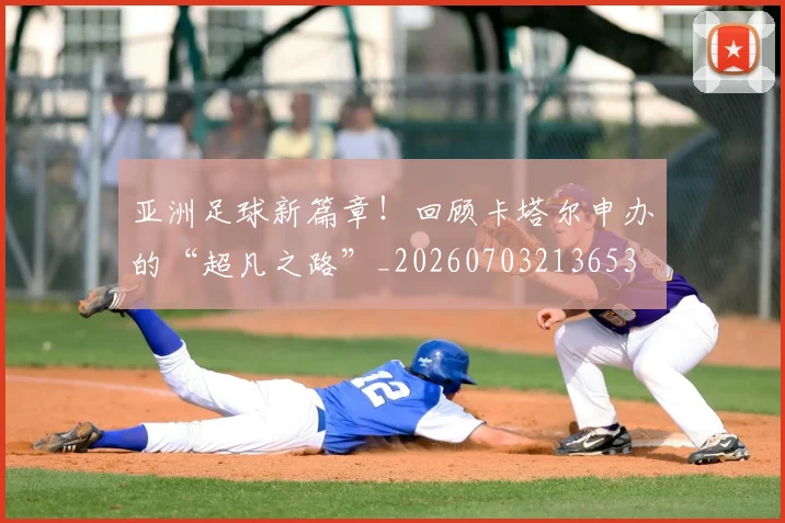 亚洲足球新篇章！回顾卡塔尔申办的“超凡之路”_20260703213653