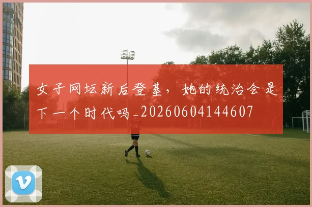女子网坛新后登基，她的统治会是下一个时代吗_20260604144607