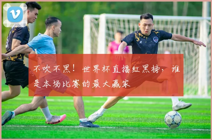 不吹不黑！世界杯直播红黑榜，谁是本场比赛的最大赢家