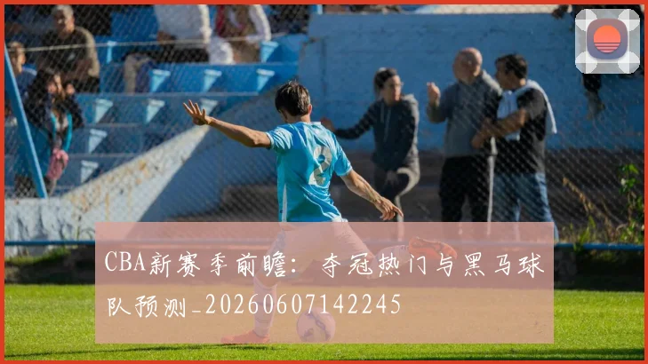 CBA新赛季前瞻:夺冠热门与黑马球队预测_20260607142245