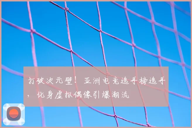 打破次元壁！亚洲电竞选手榜选手，化身虚拟偶像引爆潮流