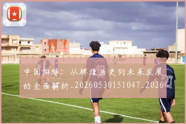 中国排球:从辉煌历史到未来发展的全面解析_20260530151047_20260704163758