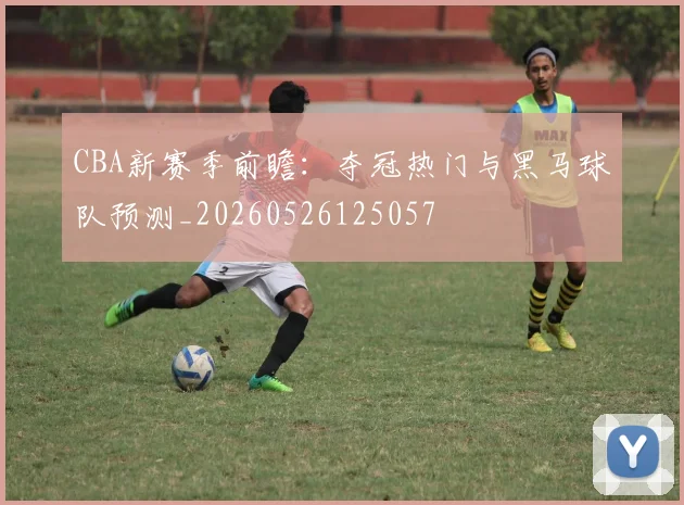 CBA新赛季前瞻:夺冠热门与黑马球队预测_20260526125057