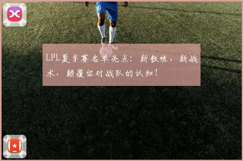 LPL夏季赛名单亮点：新教练、新战术，颠覆你对战队的认知！