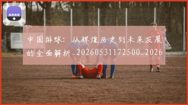中国排球：从辉煌历史到未来发展的全面解析_20260531172500_20260703205520