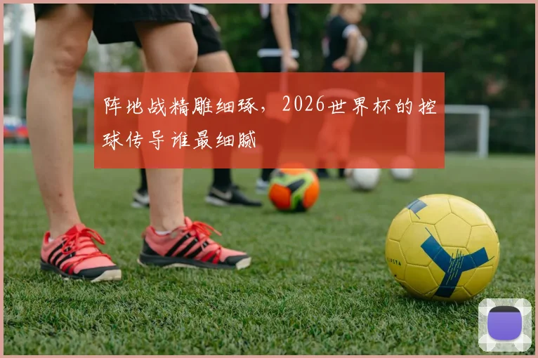 阵地战精雕细琢，2026世界杯的控球传导谁最细腻