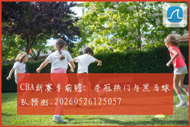 CBA新赛季前瞻：夺冠热门与黑马球队预测_20260526125057