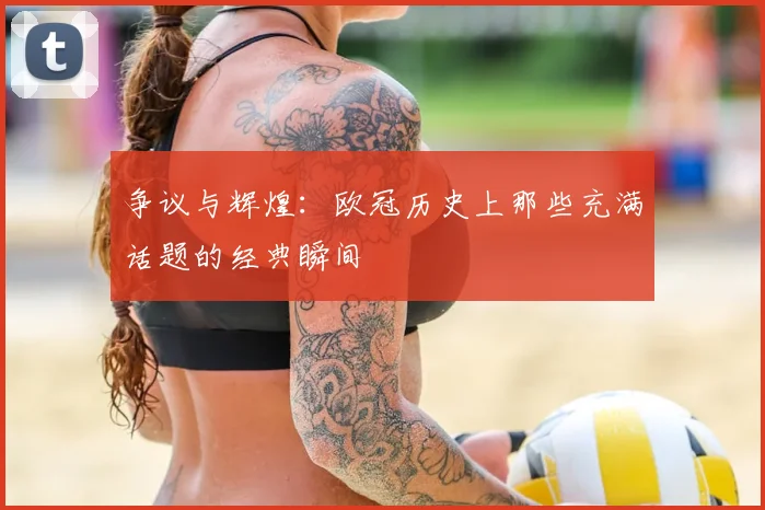 争议与辉煌：欧冠历史上那些充满话题的经典瞬间