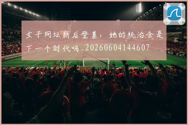 女子网坛新后登基，她的统治会是下一个时代吗_20260604144607