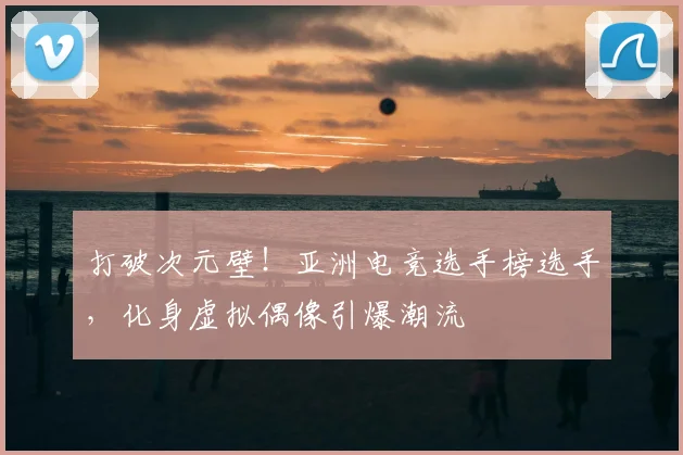 打破次元壁!亚洲电竞选手榜选手,化身虚拟偶像引爆潮流